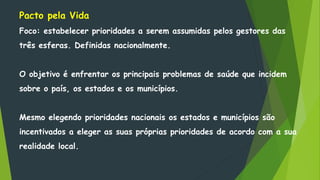 Pacto pela Vida
Foco: estabelecer prioridades a serem assumidas pelos gestores das
três esferas. Definidas nacionalmente.
O objetivo é enfrentar os principais problemas de saúde que incidem
sobre o país, os estados e os municípios.
Mesmo elegendo prioridades nacionais os estados e municípios são
incentivados a eleger as suas próprias prioridades de acordo com a sua
realidade local.
 