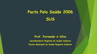 Pacto Pela Saúde 2006
SUS
Prof. Fernando A Silva
Coordenadoria Regional de Saúde Sudeste
Escola Municipal de Saúde Regional Sudeste
 
