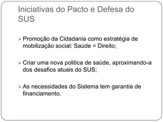 Iniciativas do Pacto e Defesa do
SUS

 Promoção da Cidadania como estratégia de
 mobilização social: Saúde = Direito;

 Criar uma nova politica de saúde, aproximando-a
 dos desafios atuais do SUS;

 As necessidades do Sistema tem garantia de
 financiamento.
 