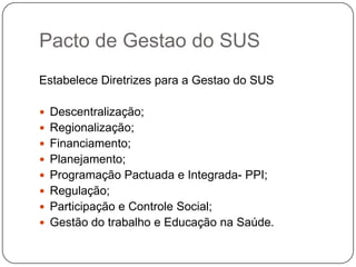 Pacto de Gestao do SUS
Estabelece Diretrizes para a Gestao do SUS

 Descentralização;
 Regionalização;
 Financiamento;
 Planejamento;
 Programação Pactuada e Integrada- PPI;
 Regulação;
 Participação e Controle Social;
 Gestão do trabalho e Educação na Saúde.
 