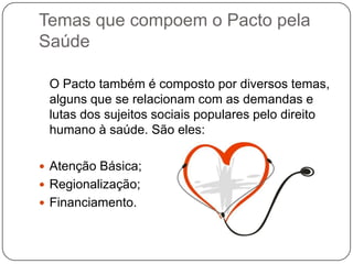 Temas que compoem o Pacto pela
Saúde

 O Pacto também é composto por diversos temas,
 alguns que se relacionam com as demandas e
 lutas dos sujeitos sociais populares pelo direito
 humano à saúde. São eles:

 Atenção Básica;
 Regionalização;
 Financiamento.
 