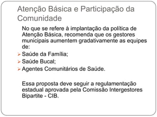 Atenção Básica e Participação da
Comunidade
  No que se refere à implantação da política de
  Atenção Básica, recomenda que os gestores
  municipais aumentem gradativamente as equipes
  de:
 Saúde da Família;
 Saúde Bucal;
 Agentes Comunitários de Saúde.


 Essa proposta deve seguir a regulamentação
 estadual aprovada pela Comissão Intergestores
 Bipartite - CIB.
 
