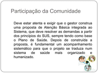 Participação da Comunidade

 Deve estar atenta e exigir que o gestor construa
 uma proposta de Atenção Básica integrada ao
 Sistema, que deve resolver as demandas a partir
 dos princípios do SUS, sempre tendo como base
 o Plano de Saúde. Depois de construída a
 proposta, é fundamental um acompanhamento
 sistemático para que o projeto se traduza num
 sistema de saúde mais organizado e
 humanizado.
 