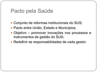 Pacto pela Saúde

 Conjunto de reformas institucionais do SUS;
 Pacto entre União, Estado e Municípios;
 Objetivo – promover inovações nos processos e
  instrumentos de gestão do SUS;
 Redefinir as responsabilidades de cada gestor.
 