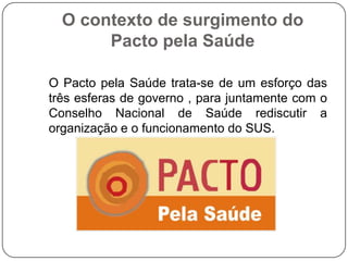 O contexto de surgimento do
       Pacto pela Saúde

O Pacto pela Saúde trata-se de um esforço das
três esferas de governo , para juntamente com o
Conselho Nacional de Saúde rediscutir a
organização e o funcionamento do SUS.
 