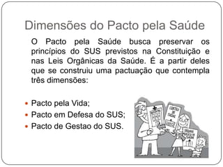 Dimensões do Pacto pela Saúde
 O Pacto pela Saúde busca preservar os
 princípios do SUS previstos na Constituição e
 nas Leis Orgânicas da Saúde. É a partir deles
 que se construiu uma pactuação que contempla
 três dimensões:

 Pacto pela Vida;
 Pacto em Defesa do SUS;
 Pacto de Gestao do SUS.
 
