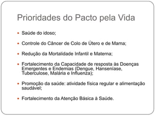 Prioridades do Pacto pela Vida
 Saúde do idoso;

 Controle do Câncer de Colo de Útero e de Mama;

 Redução da Mortalidade Infantil e Materna;

 Fortalecimento da Capacidade de resposta às Doenças
  Emergentes e Endemias (Dengue, Hanseníase,
  Tuberculose, Malária e Influenza);

 Promoção da saúde: atividade física regular e alimentação
  saudável;

 Fortalecimento da Atenção Básica à Saúde.
 