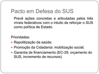 Pacto em Defesa do SUS
 Prevê ações concretas e articuladas pelos três
 níveis federativos com o intuito de reforçar o SUS
 como política de Estado.

Prioridades:
 Repolitização da saúde;
 Promoção da Cidadania: mobilização social;
 Garantia de financiamento (EC-29, orçamento do
  SUS, incremento de recursos)
 