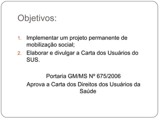 Objetivos:

1. Implementar um projeto permanente de
   mobilização social;
2. Elaborar e divulgar a Carta dos Usuários do
   SUS.

            Portaria GM/MS Nº 675/2006
     Aprova a Carta dos Direitos dos Usuários da
                        Saúde
 