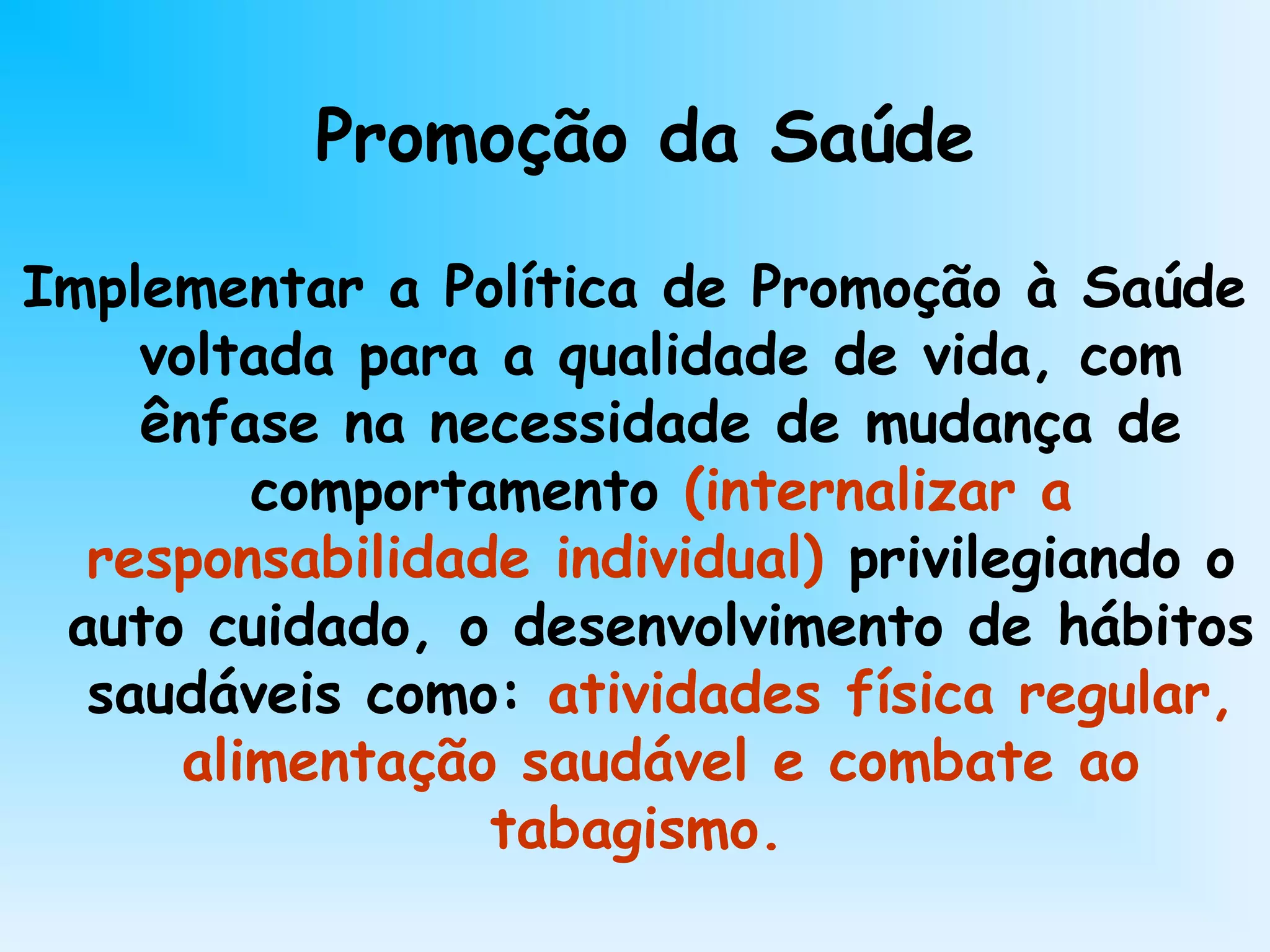 Promoção da Saúde
Implementar a Política de Promoção à Saúde
voltada para a qualidade de vida, com
ênfase na necessidade de mudança de
comportamento (internalizar a
responsabilidade individual) privilegiando o
auto cuidado, o desenvolvimento de hábitos
saudáveis como: atividades física regular,
alimentação saudável e combate ao
tabagismo.
 