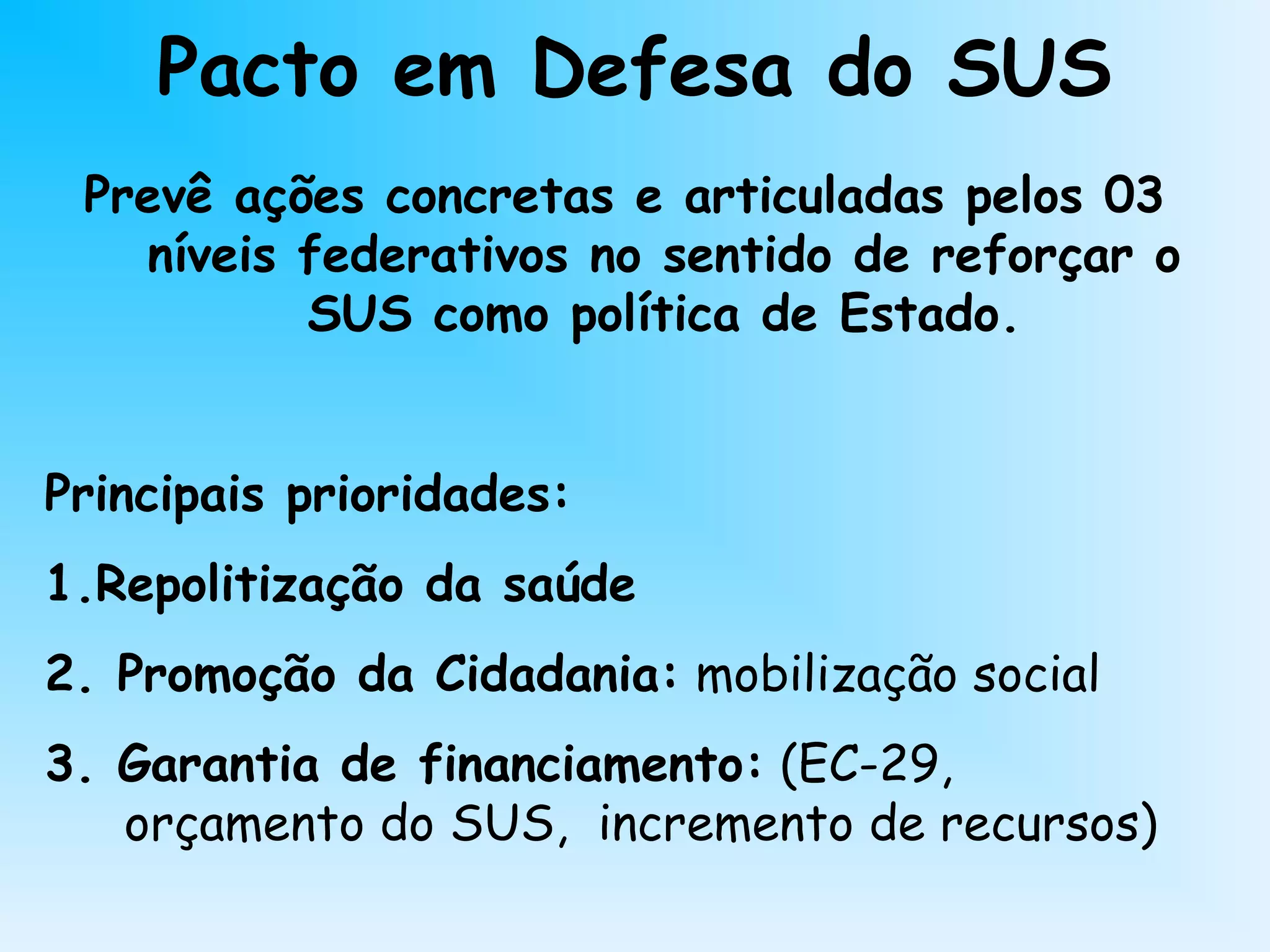 Pacto em Defesa do SUS
Prevê ações concretas e articuladas pelos 03
níveis federativos no sentido de reforçar o
SUS como política de Estado.
Principais prioridades:
1.Repolitização da saúde
2. Promoção da Cidadania: mobilização social
3. Garantia de financiamento: (EC-29,
orçamento do SUS, incremento de recursos)
 