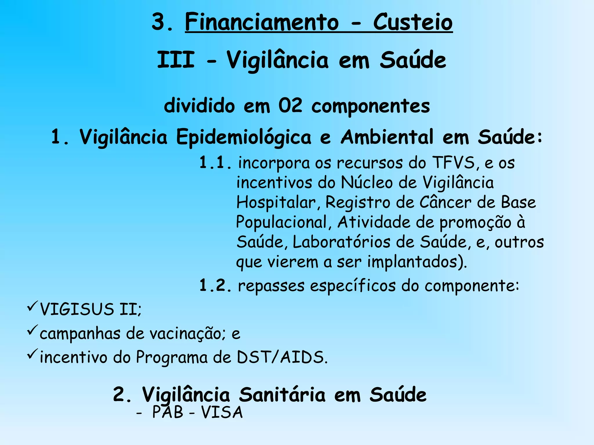 dividido em 02 componentes
1. Vigilância Epidemiológica e Ambiental em Saúde:
1.1. incorpora os recursos do TFVS, e os
incentivos do Núcleo de Vigilância
Hospitalar, Registro de Câncer de Base
Populacional, Atividade de promoção à
Saúde, Laboratórios de Saúde, e, outros
que vierem a ser implantados).
1.2. repasses específicos do componente:
VIGISUS II;
campanhas de vacinação; e
incentivo do Programa de DST/AIDS.
2. Vigilância Sanitária em Saúde
- PAB - VISA
3. Financiamento - Custeio
III - Vigilância em Saúde
 