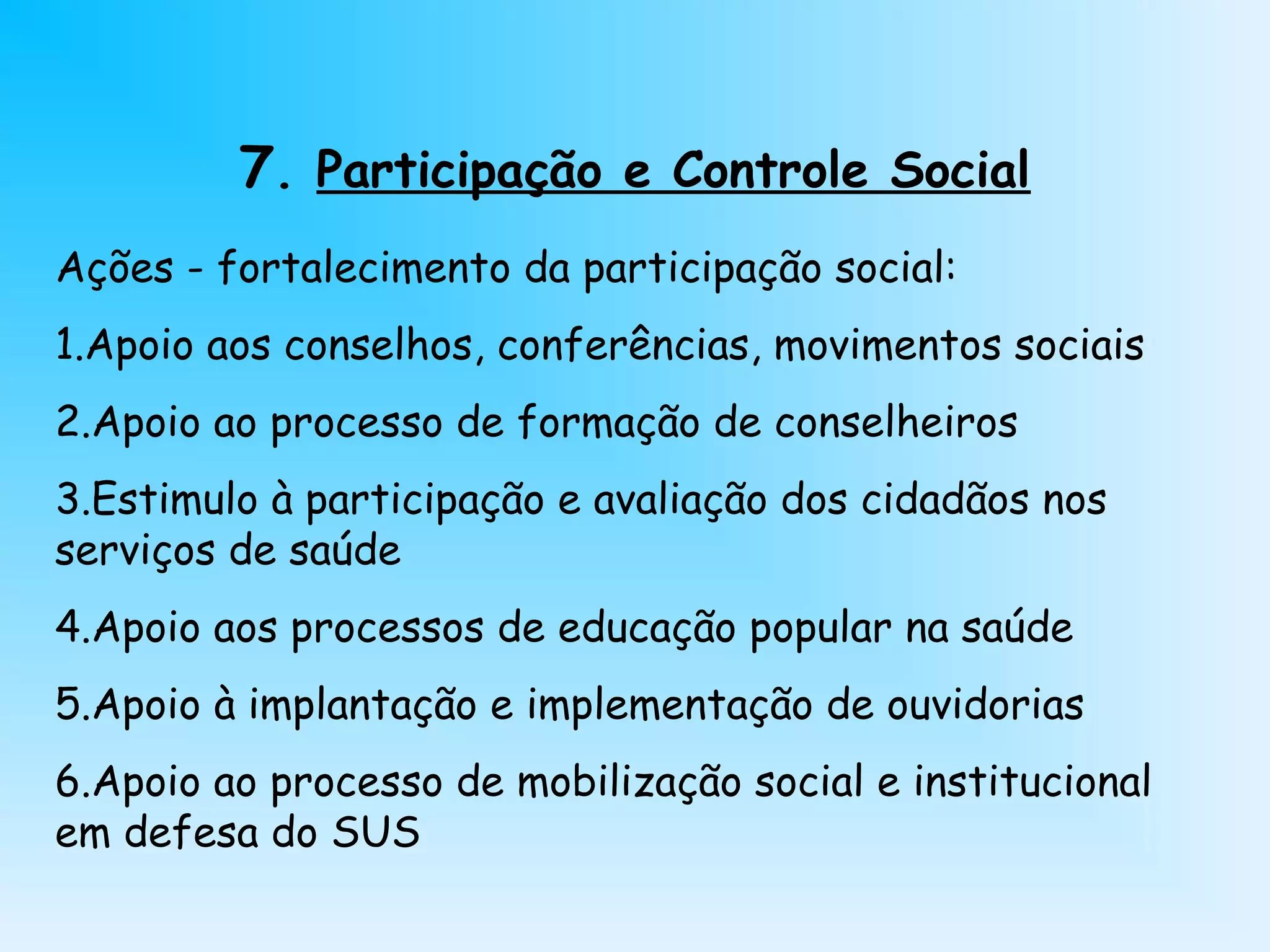 7. Participação e Controle Social
Ações - fortalecimento da participação social:
1.Apoio aos conselhos, conferências, movimentos sociais
2.Apoio ao processo de formação de conselheiros
3.Estimulo à participação e avaliação dos cidadãos nos
serviços de saúde
4.Apoio aos processos de educação popular na saúde
5.Apoio à implantação e implementação de ouvidorias
6.Apoio ao processo de mobilização social e institucional
em defesa do SUS
 
