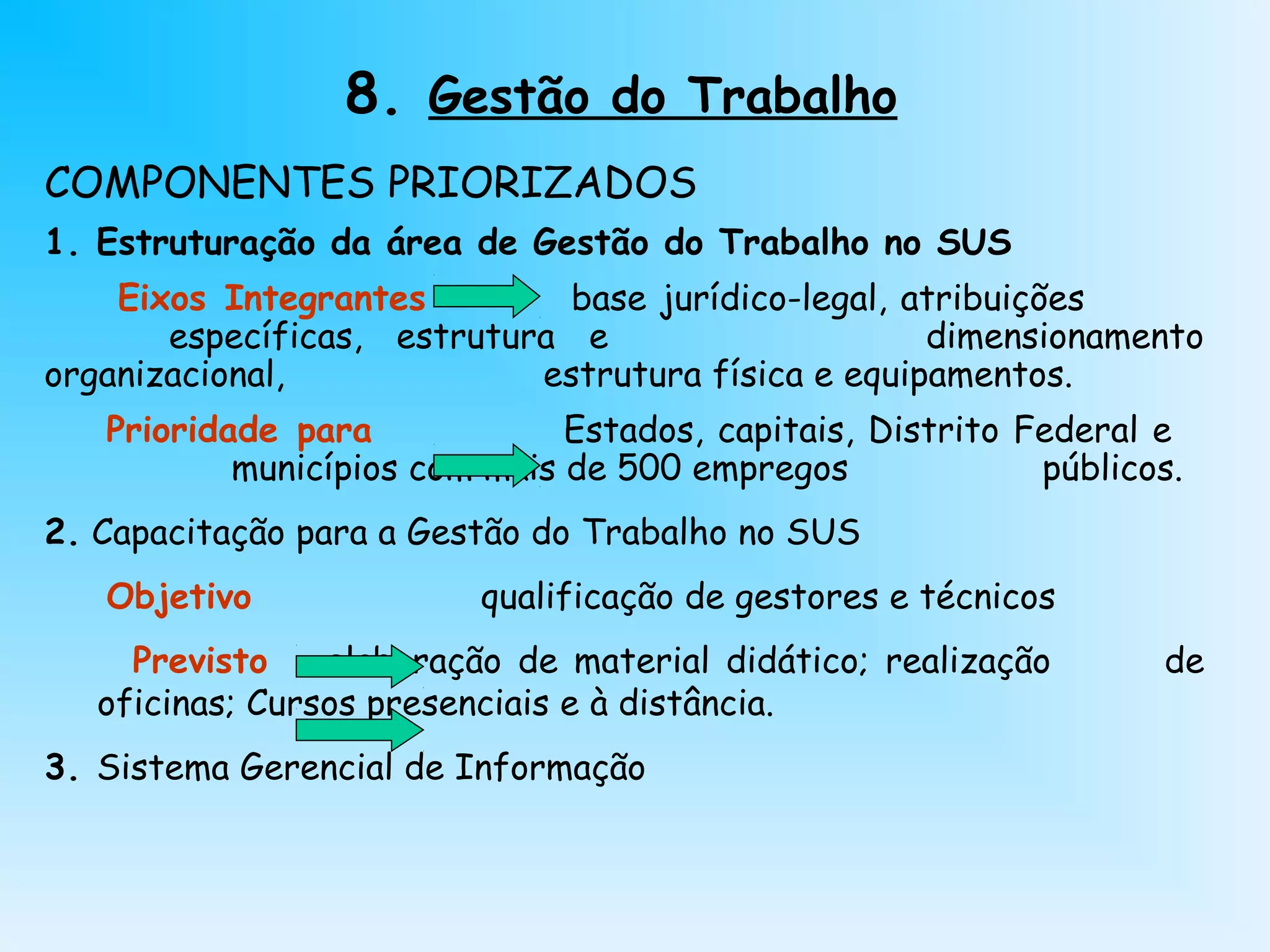8. Gestão do Trabalho
COMPONENTES PRIORIZADOS
1. Estruturação da área de Gestão do Trabalho no SUS
Eixos Integrantes base jurídico-legal, atribuições
específicas, estrutura e dimensionamento
organizacional, estrutura física e equipamentos.
Prioridade para Estados, capitais, Distrito Federal e
municípios com mais de 500 empregos públicos.
2. Capacitação para a Gestão do Trabalho no SUS
Objetivo qualificação de gestores e técnicos
Previsto elaboração de material didático; realização de
oficinas; Cursos presenciais e à distância.
3. Sistema Gerencial de Informação
 