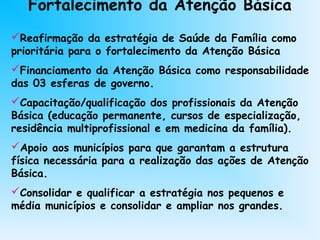 Fortalecimento da Atenção Básica
Reafirmação da estratégia de Saúde da Família como
prioritária para o fortalecimento da Atenção Básica
Financiamento da Atenção Básica como responsabilidade
das 03 esferas de governo.
Capacitação/qualificação dos profissionais da Atenção
Básica (educação permanente, cursos de especialização,
residência multiprofissional e em medicina da família).
Apoio aos municípios para que garantam a estrutura
física necessária para a realização das ações de Atenção
Básica.
Consolidar e qualificar a estratégia nos pequenos e
média municípios e consolidar e ampliar nos grandes.
 