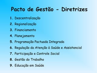 Pacto de Gestão - Diretrizes
1. Descentralização
2. Regionalização
3. Financiamento
4. Planejamento
5. Programação Pactuada Integrada
6. Regulação da Atenção à Saúde e Assistencial
7. Participação e Controle Social
8. Gestão do Trabalho
9. Educação em Saúde
 