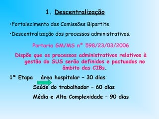 1. Descentralização
•Fortalecimento das Comissões Bipartite
•Descentralização dos processos administrativos.
Portaria GM/MS nº 598/23/03/2006
Dispõe que os processos administrativos relativos à
gestão do SUS serão definidos e pactuados no
âmbito das CIBs.
1ª Etapa área hospitalar – 30 dias
Saúde do trabalhador – 60 dias
Média e Alta Complexidade – 90 dias
 