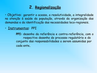 • Objetivo: garantir o acesso, a resolutividade, a integralidade
na atenção à saúde da população, através da organização das
demandas e da identificação das necessidades loco-regionais.
• Instrumentos: PPI
PPI: desenho da referência e contra-referência, com o
respectivo desenho do processo regulatório e do
conjunto das responsabilidades a serem assumidas por
cada ente.
2. Regionalização
 