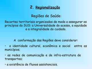 2. Regionalização
Regiões de Saúde:
Recortes territoriais organizados de modo a assegurar os
princípios do SUS: a Universalidade do acesso, a equidade
e a integralidade do cuidado.
A conformação das Regiões deve considerar:
• a identidade cultural, econômica e social entre os
municípios;
• as redes de comunicação e de infra-estrutura de
transportes;
• a existência de fluxos assistenciais.
 