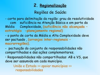 2. Regionalização
Regiões de Saúde:
- corte para delimitação da região: grau de resolutividade
com suficiência na Atenção Básica e em parte da
Média Complexidade, (suficiência não alcançada –
estratégia -planejamento regional)
- o ponto de corte da Média e Alta Complexidade deve
ser pactuado , (arranjos inter-regionais –
macrorregiões).
- pactuação do conjunto de responsabilidades não
compartilhadas e das ações complementares.
• Responsabilidades não compartilhadas: AB e VS, que
deve ser assumida em cada município.
União e Estado => apoiar municípios =>
responsabilidades
 