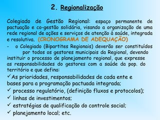 2. Regionalização
Colegiado de Gestão Regional: espaço permanente de
pactuação e co-gestão solidária, visando a organização de uma
rede regional de ações e serviços de atenção à saúde, integrada
e resolutiva. (CRONOGRAMA DE ADEQUAÇÃO)
- o Colegiado (Bipartites Regionais) deverão ser constituídos
por todos os gestores municipais da Regional, devendo
instituir o processo de planejamento regional, que expresse
as responsabilidades do gestores com a saúde da pop. do
território e que defina:
As prioridades, responsabilidades de cada ente e
bases para a programação pactuada integrada;
 processo regulatório, (definição fluxos e protocolos);
 linhas de investimentos;
 estratégias de qualificação do controle social;
 planejamento local; etc.
 