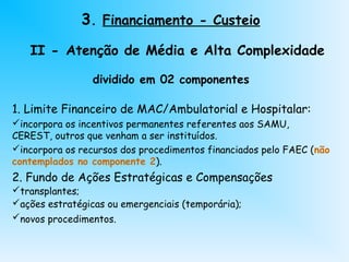 dividido em 02 componentes
1. Limite Financeiro de MAC/Ambulatorial e Hospitalar:
incorpora os incentivos permanentes referentes aos SAMU,
CEREST, outros que venham a ser instituídos.
incorpora os recursos dos procedimentos financiados pelo FAEC (não
contemplados no componente 2).
2. Fundo de Ações Estratégicas e Compensações
transplantes;
ações estratégicas ou emergenciais (temporária);
novos procedimentos.
3. Financiamento - Custeio
II - Atenção de Média e Alta Complexidade
 