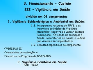 dividido em 02 componentes
1. Vigilância Epidemiológica e Ambiental em Saúde:
1.1. incorpora os recursos do TFVS, e os
incentivos do Núcleo de Vigilância
Hospitalar, Registro de Câncer de Base
Populacional, Atividade de promoção à
Saúde, Laboratórios de Saúde, e, outros
que vierem a ser implantados).
1.2. repasses específicos do componente:
VIGISUS II;
campanhas de vacinação; e
incentivo do Programa de DST/AIDS.
2. Vigilância Sanitária em Saúde
- PAB - VISA
3. Financiamento - Custeio
III - Vigilância em Saúde
 