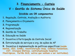 3. Financiamento - Custeio
V - Gestão do Sistema Único de Saúde
Dividido em 09 componentes
1. Regulação, Controle, Avaliação e Auditoria;
2. Planejamento e Orçamento
3. Programação
4. Regionalização
5. Gestão do Trabalho
6. Educação na Saúde
7. Incentivo à Participação do Controle Social
8. Estruturação de serviços e org. de ações da AF
9. Incentivo à implementação de políticas específicas (saúde
mental, CEO, SAMU, reestruturação Hosp. Colônias-hanseníase,
CST, Cirurgias Eletivas, contratualização hospitais
filantrópicos, Cartão SUS, outros que venham a ser instituídos).
 