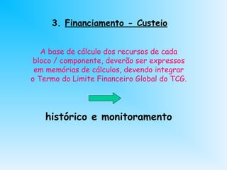 3. Financiamento - Custeio
A base de cálculo dos recursos de cada
bloco / componente, deverão ser expressos
em memórias de cálculos, devendo integrar
o Termo do Limite Financeiro Global do TCG.
histórico e monitoramento
 