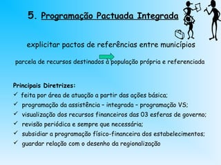 5. Programação Pactuada Integrada
explicitar pactos de referências entre municípios
parcela de recursos destinados à população própria e referenciada
Principais Diretrizes:
 feita por área de atuação a partir das ações básica;
 programação da assistência – integrada – programação VS;
 visualização dos recursos financeiros das 03 esferas de governo;
 revisão periódica e sempre que necessária;
 subsidiar a programação físico-financeira dos estabelecimentos;
 guardar relação com o desenho da regionalização
 