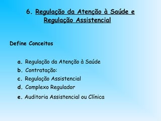 6. Regulação da Atenção à Saúde e
Regulação Assistencial
Define Conceitos
a. Regulação da Atenção à Saúde
b. Contratação:
c. Regulação Assistencial
d. Complexo Regulador
e. Auditoria Assistencial ou Clínica
 