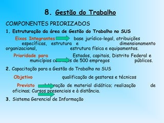 8. Gestão do Trabalho
COMPONENTES PRIORIZADOS
1. Estruturação da área de Gestão do Trabalho no SUS
Eixos Integrantes base jurídico-legal, atribuições
específicas, estrutura e dimensionamento
organizacional, estrutura física e equipamentos.
Prioridade para Estados, capitais, Distrito Federal e
municípios com mais de 500 empregos públicos.
2. Capacitação para a Gestão do Trabalho no SUS
Objetivo qualificação de gestores e técnicos
Previsto elaboração de material didático; realização de
oficinas; Cursos presenciais e à distância.
3. Sistema Gerencial de Informação
 