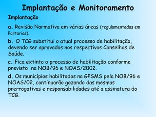 Implantação e Monitoramento
Implantação
a. Revisão Normativa em várias áreas (regulamentadas em
Portarias).
b. O TCG substitui o atual processo de habilitação,
devendo ser aprovados nos respectivos Conselhos de
Saúde.
c. Fica extinto o processo de habilitação conforme
previsto na NOB/96 e NOAS/2002.
d. Os municípios habilitados na GPSMS pela NOB/96 e
NOAS/02, continuarão gozando das mesmas
prerrogativas e responsabilidades até a assinatura do
TCG.
 
