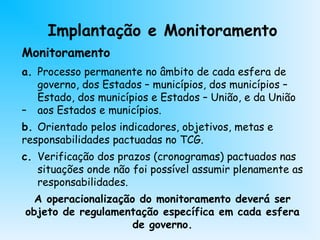 Monitoramento
a. Processo permanente no âmbito de cada esfera de
governo, dos Estados – municípios, dos municípios –
Estado, dos municípios e Estados – União, e da União
– aos Estados e municípios.
b. Orientado pelos indicadores, objetivos, metas e
responsabilidades pactuadas no TCG.
c. Verificação dos prazos (cronogramas) pactuados nas
situações onde não foi possível assumir plenamente as
responsabilidades.
A operacionalização do monitoramento deverá ser
objeto de regulamentação específica em cada esfera
de governo.
Implantação e Monitoramento
 