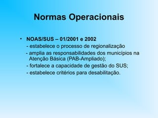 Normas Operacionais
• NOAS/SUS – 01/2001 e 2002
- estabelece o processo de regionalização
- amplia as responsabilidades dos municípios na
Atenção Básica (PAB-Ampliado);
- fortalece a capacidade de gestão do SUS;
- estabelece critérios para desabilitação.
 