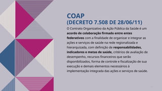 COAP
(DECRETO 7.508 DE 28/06/11)
O Contrato Organizativo da Ação Pública da Saúde é um
acordo de colaboração firmado entre entes
federativos com a finalidade de organizar e integrar as
ações e serviços de saúde na rede regionalizada e
hierarquizada, com definição de responsabilidades,
indicadores e metas de saúde, critérios de avaliação de
desempenho, recursos financeiros que serão
disponibilizados, forma de controle e fiscalização de sua
execução e demais elementos necessários à
implementação integrada das ações e serviços de saúde.
10
 