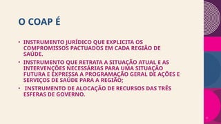 O COAP É
• INSTRUMENTO JURÍDICO QUE EXPLICITA OS
COMPROMISSOS PACTUADOS EM CADA REGIÃO DE
SAÚDE.
• INSTRUMENTO QUE RETRATA A SITUAÇÃO ATUAL E AS
INTERVENÇÕES NECESSÁRIAS PARA UMA SITUAÇÃO
FUTURA E EXPRESSA A PROGRAMAÇÃO GERAL DE AÇÕES E
SERVIÇOS DE SAÚDE PARA A REGIÃO;
• INSTRUMENTO DE ALOCAÇÃO DE RECURSOS DAS TRÊS
ESFERAS DE GOVERNO.
11
 