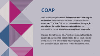 COAP
Será elaborado pelos entes federativos em cada Região
de Saúde e deve consubstanciar os consensos desses
entes na CIT, CIB e CIR; será o resultado da integração
dos planos de saúde dos entes signatários, em
consonância com o planejamento regional integrado.
O prazo de vigência do COAP será preferencialmente de
quatro anos, havendo possibilidade de ser estabelecido
outro prazo, com a finalidade de adequação aos prazos
dos planos de saúde dos entes federados contratantes.
12
 