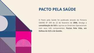 PACTO PELA SAÚDE
O Pacto pela Saúde foi publicado através da Portaria
GM/MS Nº 399 de 22 de fevereiro de 2006, divulga a
consolidação do SUS e aprova as Diretrizes Operacionais
com seus três componentes: Pactos Pela Vida, em
Defesa do SUS e de Gestão.
2
 
