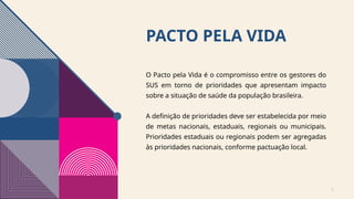 PACTO PELA VIDA
O Pacto pela Vida é o compromisso entre os gestores do
SUS em torno de prioridades que apresentam impacto
sobre a situação de saúde da população brasileira.
A definição de prioridades deve ser estabelecida por meio
de metas nacionais, estaduais, regionais ou municipais.
Prioridades estaduais ou regionais podem ser agregadas
às prioridades nacionais, conforme pactuação local.
3
 