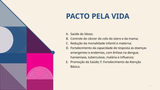 PACTO PELA VIDA
A. Saúde do Idoso;
B. Controle do câncer do colo do útero e da mama;
C. Redução da mortalidade infantil e materna;
D. Fortalecimento da capacidade de resposta às doenças
emergentes e endemias, com ênfase na dengue,
hanseníase, tuberculose, malária e influenza;
E. Promoção da Saúde; F. Fortalecimento da Atenção
Básica.
4
 