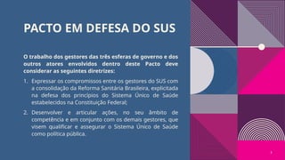 PACTO EM DEFESA DO SUS
O trabalho dos gestores das três esferas de governo e dos
outros atores envolvidos dentro deste Pacto deve
considerar as seguintes diretrizes:
1. Expressar os compromissos entre os gestores do SUS com
a consolidação da Reforma Sanitária Brasileira, explicitada
na defesa dos princípios do Sistema Único de Saúde
estabelecidos na Constituição Federal;
2. Desenvolver e articular ações, no seu âmbito de
competência e em conjunto com os demais gestores, que
visem qualificar e assegurar o Sistema Único de Saúde
como política pública.
5
 