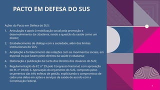 PACTO EM DEFESA DO SUS
Ações do Pacto em Defesa do SUS:
1. Articulação e apoio à mobilização social pela promoção e
desenvolvimento da cidadania, tendo a questão da saúde como um
direito;
2. Estabelecimento de diálogo com a sociedade, além dos limites
institucionais do SUS;
3. Ampliação e fortalecimento das relações com os movimentos sociais, em
especial os que lutam pelos direitos da saúde e cidadania;
4. Elaboração e publicação da Carta dos Direitos dos Usuários do SUS;
5. Regulamentação da EC nº 29 pelo Congresso Nacional, com aprovação
do PL nº 01/03; 6. Aprovação do orçamento do SUS, composto pelos
orçamentos das três esferas de gestão, explicitando o compromisso de
cada uma delas em ações e serviços de saúde de acordo com a
Constituição Federal.
6
 