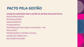 PACTO PELA GESTÃO
ESTABELECE DIRETRIZES PARA A GESTÃO DO SISTEMA NOS ASPECTOS DA
DESCENTRALIZAÇÃO;
REGIONALIZAÇÃO;
FINANCIAMENTO;
PLANEJAMENTO;
PROGRAMAÇÃO PACTUADA E INTEGRADA – PPI;
REGULAÇÃO;
PARTICIPAÇÃO E CONTROLE SOCIAL;
GESTÃO DO TRABALHO E
EDUCAÇÃO NA SAÚDE.
7
 