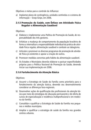 Objetivos e metas para o controle da Influenza:
a)	 Implantar plano de contingência, unidades sentinelas e o sistema de
    informação – Sivep-Gripe, em 2006.

2.1.5 	 romoção da Saúde, com Ênfase em Atividade Física
      P
      Regular e Alimentação Saudável

Objetivos:
a)	 Elaborar e implementar uma Política de Promoção da Saúde, de res-
    ponsabilidade dos três gestores.
b)	 Enfatizar a mudança de comportamento da população brasileira de
    forma a internalizar a responsabilidade individual da prática de ativi-
    dade física regular, alimentação saudável e combate ao tabagismo.
c)	 Articular e promover os diversos programas de promoção de ativida-
    de física já existentes e apoiar a criação de outros.
d)	 Promover medidas concretas pelo hábito da alimentação saudável.
e)	 Os Estados e Municípios deverão elaborar e pactuar especificidades
    próprias para a Política Nacional de Promoção da Saúde, devendo
    iniciar sua implementação em 2006.

2.1.6 	 ortalecimento da Atenção Básica
      F

Objetivos:
a)	 Assumir a Estratégia de Saúde da Família como prioritária para o
    fortalecimento da atenção básica, devendo seu desenvolvimento
    considerar as diferenças loco-regionais.
b)	 Desenvolver ações de qualificação dos profissionais da atenção bá-
    sica por meio de estratégias de educação permanente e de oferta de
    cursos de especialização e residência multiprofissional e em medici-
    na da família.
c)	 Consolidar e qualificar a Estratégia de Saúde da Família nos peque-
    nos e médios municípios.
d)	 Ampliar e qualificar a estratégia de saúde da família nos grandes
    centros urbanos.


                                                                        11
 