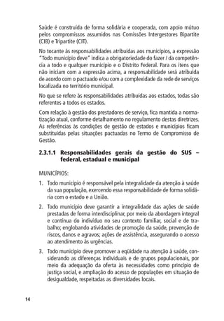 Saúde é construída de forma solidária e cooperada, com apoio mútuo
     pelos compromissos assumidos nas Comissões Intergestores Bipartite
     (CIB) e Tripartite (CIT).
     No tocante às responsabilidades atribuídas aos municípios, a expressão
     “Todo município deve” indica a obrigatoriedade do fazer / da competên-
     cia a todo e qualquer município e o Distrito Federal. Para os itens que
     não iniciam com a expressão acima, a responsabilidade será atribuída
     de acordo com o pactuado e/ou com a complexidade da rede de serviços
     localizada no território municipal.
     No que se refere às responsabilidades atribuídas aos estados, todas são
     referentes a todos os estados.
     Com relação à gestão dos prestadores de serviço, fica mantida a norma-
     tização atual, conforme detalhamento no regulamento destas diretrizes.
     As referências às condições de gestão de estados e municípios ficam
     substituídas pelas situações pactuadas no Termo de Compromisso de
     Gestão.

     2.3.1.1	Responsabilidades gerais da gestão do SUS –
              federal, estadual e municipal

     MUNICÍPIOS:
     1.	 Todo município é responsável pela integralidade da atenção à saúde
         da sua população, exercendo essa responsabilidade de forma solidá-
         ria com o estado e a União.
     2.	 Todo município deve garantir a integralidade das ações de saúde
         prestadas de forma interdisciplinar, por meio da abordagem integral
         e contínua do indivíduo no seu contexto familiar, social e de tra-
         balho; englobando atividades de promoção da saúde, prevenção de
         riscos, danos e agravos; ações de assistência, assegurando o acesso
         ao atendimento às urgências.
     3.	 Todo município deve promover a eqüidade na atenção à saúde, con-
         siderando as diferenças individuais e de grupos populacionais, por
         meio da adequação da oferta às necessidades como princípio de
         justiça social, e ampliação do acesso de populações em situação de
         desigualdade, respeitadas as diversidades locais.


14
 