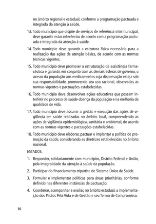 no âmbito regional e estadual, conforme a programação pactuada e
        integrada da atenção à saúde.
     13.	Todo município que dispõe de serviços de referência intermunicipal,
         deve garantir estas referências de acordo com a programação pactu-
         ada e integrada da atenção à saúde.
     14.	Todo município deve garantir a estrutura física necessária para a
         realização das ações de atenção básica, de acordo com as normas
         técnicas vigentes.
     15.	Todo município deve promover a estruturação da assistência farma-
         cêutica e garantir, em conjunto com as demais esferas de governo, o
         acesso da população aos medicamentos cuja dispensação esteja sob
         sua responsabilidade, promovendo seu uso racional, observadas as
         normas vigentes e pactuações estabelecidas.
     16.	Todo município deve desenvolver ações educativas que possam in-
         terferir no processo de saúde-doença da população e na melhoria da
         qualidade de vida.
     17.	Todo município deve assumir a gestão e execução das ações de vi-
         gilância em saúde realizadas no âmbito local, compreendendo as
         ações de vigilância epidemiológica, sanitária e ambiental, de acordo
         com as normas vigentes e pactuações estabelecidas.
     18.	Todo município deve elaborar, pactuar e implantar a política de pro-
         moção da saúde, considerando as diretrizes estabelecidas no âmbito
         nacional.
     ESTADOS:
     1.	 Responder, solidariamente com municípios, Distrito Federal e União,
         pela integralidade da atenção à saúde da população.
     2.	 Participar do financiamento tripartite do Sistema Único de Saúde.
     3.	 Formular e implementar políticas para áreas prioritárias, conforme
         definido nas diferentes instâncias de pactuação.
     4.	 Coordenar, acompanhar e avaliar, no âmbito estadual, a implementa-
         ção dos Pactos Pela Vida e de Gestão e seu Termo de Compromisso.


16
 