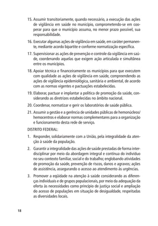 15.	Assumir transitoriamente, quando necessário, a execução das ações
         de vigilância em saúde no município, comprometendo-se em coo-
         perar para que o município assuma, no menor prazo possível, sua
         responsabilidade.
     16.	Executar algumas ações de vigilância em saúde, em caráter permanen-
         te, mediante acordo bipartite e conforme normatização específica.
     17.	Supervisionar as ações de prevenção e controle da vigilância em saú-
         de, coordenando aquelas que exigem ação articulada e simultânea
         entre os municípios.
     18.	Apoiar técnica e financeiramente os municípios para que executem
         com qualidade as ações de vigilância em saúde, compreendendo as
         ações de vigilância epidemiológica, sanitária e ambiental, de acordo
         com as normas vigentes e pactuações estabelecidas.
     19.	Elaborar, pactuar e implantar a política de promoção da saúde, con-
         siderando as diretrizes estabelecidas no âmbito nacional.
     20.	Coordenar, normatizar e gerir os laboratórios de saúde pública.
     21.	Assumir a gestão e a gerência de unidades públicas de hemonúcleos/
         hemocentros e elaborar normas complementares para a organização
         e funcionamento desta rede de serviço.
     DISTRITO FEDERAL:
     1.	 Responder, solidariamente com a União, pela integralidade da aten-
         ção à saúde da população.
     2.	 Garantir a integralidade das ações de saúde prestadas de forma inter-
         disciplinar por meio da abordagem integral e contínua do indivíduo
         no seu contexto familiar, social e do trabalho; englobando atividades
         de promoção da saúde, prevenção de riscos, danos e agravos; ações
         de assistência, assegurando o acesso ao atendimento às urgências.
     3.	 Promover a eqüidade na atenção à saúde considerando as diferen-
         ças individuais e de grupos populacionais, por meio da adequação da
         oferta às necessidades como princípio de justiça social e ampliação
         do acesso de populações em situação de desigualdade, respeitadas
         as diversidades locais.


18
 