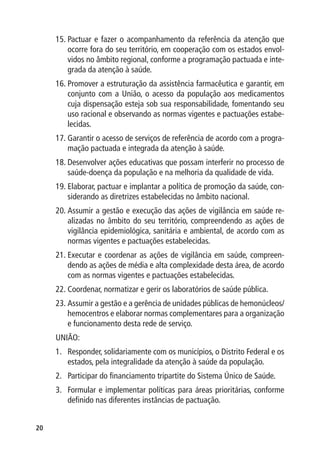 15.	Pactuar e fazer o acompanhamento da referência da atenção que
         ocorre fora do seu território, em cooperação com os estados envol-
         vidos no âmbito regional, conforme a programação pactuada e inte-
         grada da atenção à saúde.
     16.	Promover a estruturação da assistência farmacêutica e garantir, em
         conjunto com a União, o acesso da população aos medicamentos
         cuja dispensação esteja sob sua responsabilidade, fomentando seu
         uso racional e observando as normas vigentes e pactuações estabe-
         lecidas.
     17.	Garantir o acesso de serviços de referência de acordo com a progra-
         mação pactuada e integrada da atenção à saúde.
     18.	Desenvolver ações educativas que possam interferir no processo de
         saúde-doença da população e na melhoria da qualidade de vida.
     19.	Elaborar, pactuar e implantar a política de promoção da saúde, con-
         siderando as diretrizes estabelecidas no âmbito nacional.
     20.	Assumir a gestão e execução das ações de vigilância em saúde re-
         alizadas no âmbito do seu território, compreendendo as ações de
         vigilância epidemiológica, sanitária e ambiental, de acordo com as
         normas vigentes e pactuações estabelecidas.
     21.	Executar e coordenar as ações de vigilância em saúde, compreen-
         dendo as ações de média e alta complexidade desta área, de acordo
         com as normas vigentes e pactuações estabelecidas.
     22.	Coordenar, normatizar e gerir os laboratórios de saúde pública.
     23.	Assumir a gestão e a gerência de unidades públicas de hemonúcleos/
         hemocentros e elaborar normas complementares para a organização
         e funcionamento desta rede de serviço.
     UNIÃO:
     1.	 Responder, solidariamente com os municípios, o Distrito Federal e os
         estados, pela integralidade da atenção à saúde da população.
     2.	 Participar do financiamento tripartite do Sistema Único de Saúde.
     3.	 Formular e implementar políticas para áreas prioritárias, conforme
         definido nas diferentes instâncias de pactuação.


20
 