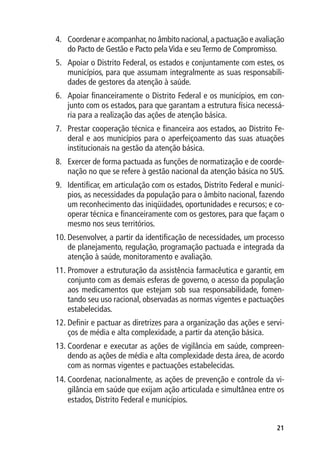 4.	 Coordenar e acompanhar, no âmbito nacional, a pactuação e avaliação
    do Pacto de Gestão e Pacto pela Vida e seu Termo de Compromisso.
5.	 Apoiar o Distrito Federal, os estados e conjuntamente com estes, os
    municípios, para que assumam integralmente as suas responsabili-
    dades de gestores da atenção à saúde.
6.	 Apoiar financeiramente o Distrito Federal e os municípios, em con-
    junto com os estados, para que garantam a estrutura física necessá-
    ria para a realização das ações de atenção básica.
7.	 Prestar cooperação técnica e financeira aos estados, ao Distrito Fe-
    deral e aos municípios para o aperfeiçoamento das suas atuações
    institucionais na gestão da atenção básica.
8.	 Exercer de forma pactuada as funções de normatização e de coorde-
    nação no que se refere à gestão nacional da atenção básica no SUS.
9.	 Identificar, em articulação com os estados, Distrito Federal e municí-
    pios, as necessidades da população para o âmbito nacional, fazendo
    um reconhecimento das iniqüidades, oportunidades e recursos; e co-
    operar técnica e financeiramente com os gestores, para que façam o
    mesmo nos seus territórios.
10.	Desenvolver, a partir da identificação de necessidades, um processo
    de planejamento, regulação, programação pactuada e integrada da
    atenção à saúde, monitoramento e avaliação.
11.	Promover a estruturação da assistência farmacêutica e garantir, em
    conjunto com as demais esferas de governo, o acesso da população
    aos medicamentos que estejam sob sua responsabilidade, fomen-
    tando seu uso racional, observadas as normas vigentes e pactuações
    estabelecidas.
12.	Definir e pactuar as diretrizes para a organização das ações e servi-
    ços de média e alta complexidade, a partir da atenção básica.
13.	Coordenar e executar as ações de vigilância em saúde, compreen-
    dendo as ações de média e alta complexidade desta área, de acordo
    com as normas vigentes e pactuações estabelecidas.
14.	Coordenar, nacionalmente, as ações de prevenção e controle da vi-
    gilância em saúde que exijam ação articulada e simultânea entre os
    estados, Distrito Federal e municípios.


                                                                       21
 